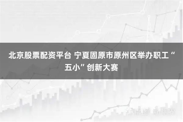 北京股票配资平台 宁夏固原市原州区举办职工“五小”创新大赛