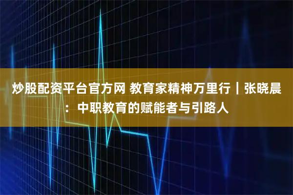 炒股配资平台官方网 教育家精神万里行｜张晓晨：中职教育的赋能者与引路人