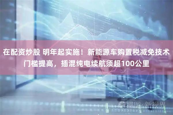 在配资炒股 明年起实施！新能源车购置税减免技术门槛提高，插混纯电续航须超100公里