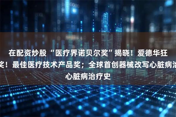 在配资炒股 “医疗界诺贝尔奖”揭晓！爱德华狂揽大奖！最佳医疗技术产品奖；全球首创器械改写心脏病治疗史