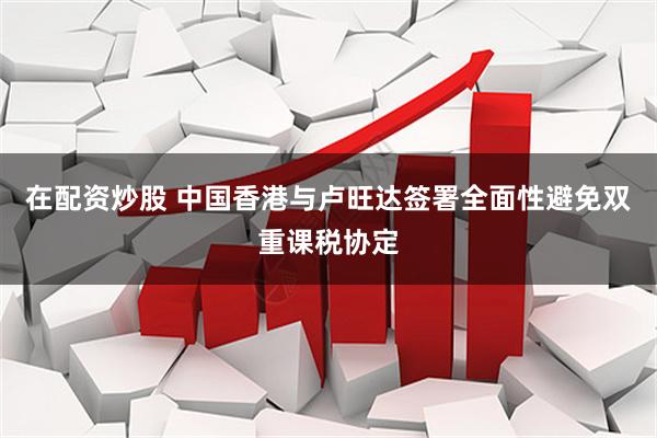 在配资炒股 中国香港与卢旺达签署全面性避免双重课税协定
