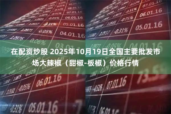 在配资炒股 2025年10月19日全国主要批发市场大辣椒（甜椒-板椒）价格行情