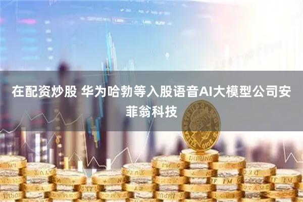 在配资炒股 华为哈勃等入股语音AI大模型公司安菲翁科技