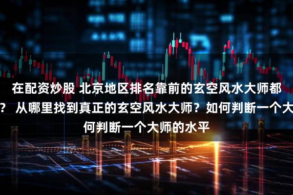 在配资炒股 北京地区排名靠前的玄空风水大师都是真的吗？ 从哪里找到真正的玄空风水大师？如何判断一个大师的水平
