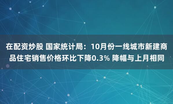 在配资炒股 国家统计局：10月份一线城市新建商品住宅销售价格环比下降0.3% 降幅与上月相同