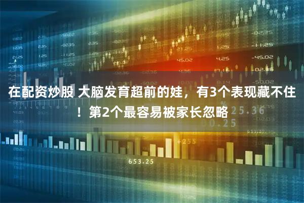 在配资炒股 大脑发育超前的娃，有3个表现藏不住！第2个最容易被家长忽略