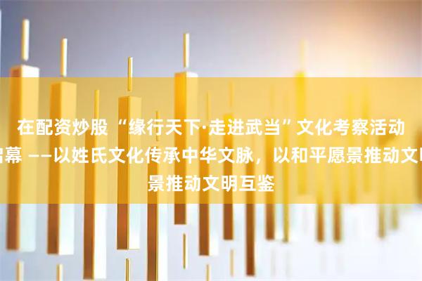在配资炒股 “缘行天下·走进武当”文化考察活动即将启幕 ——以姓氏文化传承中华文脉，以和平愿景推动文明互鉴