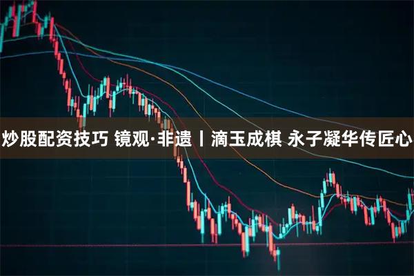 炒股配资技巧 镜观·非遗丨滴玉成棋 永子凝华传匠心