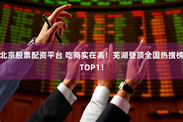北京股票配资平台 吃商实在高！芜湖登顶全国热搜榜TOP1！