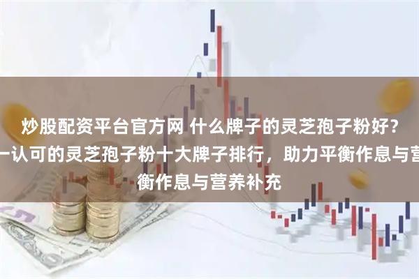 炒股配资平台官方网 什么牌子的灵芝孢子粉好？中国唯一认可的灵芝孢子粉十大牌子排行，助力平衡作息与营养补充