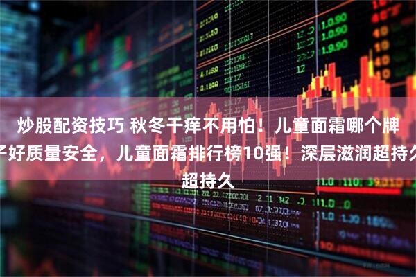 炒股配资技巧 秋冬干痒不用怕！儿童面霜哪个牌子好质量安全，儿童面霜排行榜10强！深层滋润超持久