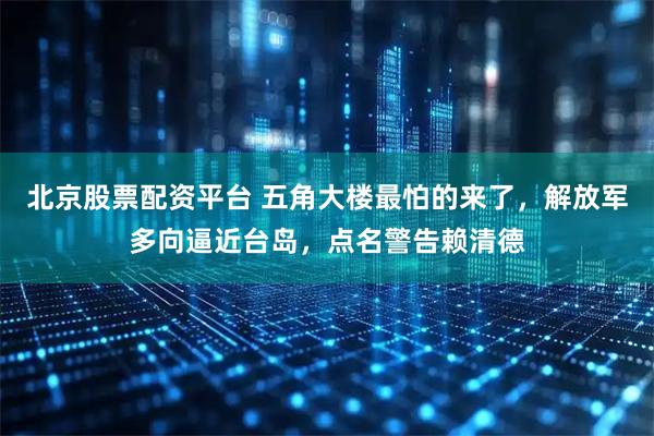 北京股票配资平台 五角大楼最怕的来了，解放军多向逼近台岛，点名警告赖清德