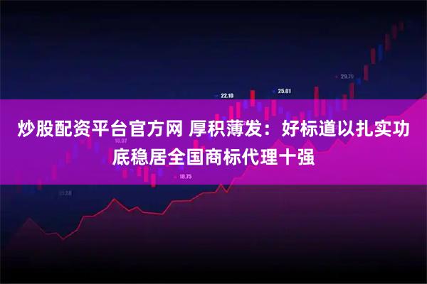 炒股配资平台官方网 厚积薄发：好标道以扎实功底稳居全国商标代理十强
