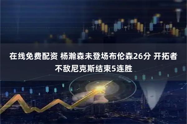 在线免费配资 杨瀚森未登场布伦森26分 开拓者不敌尼克斯结束5连胜