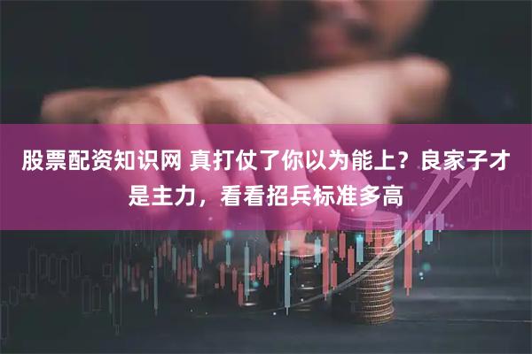 股票配资知识网 真打仗了你以为能上？良家子才是主力，看看招兵标准多高