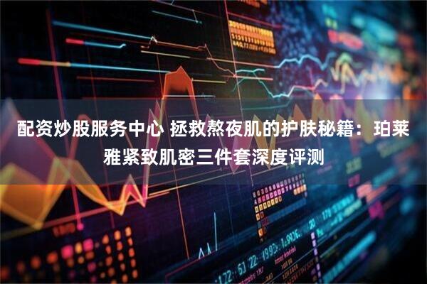 配资炒股服务中心 拯救熬夜肌的护肤秘籍：珀莱雅紧致肌密三件套深度评测