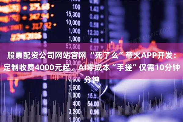 股票配资公司网站官网 “死了么”带火APP开发：定制收费4000元起，AI零成本“手搓”仅需10分钟