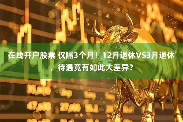 在线开户股票 仅隔3个月！12月退休VS3月退休，待遇竟有如此大差异？