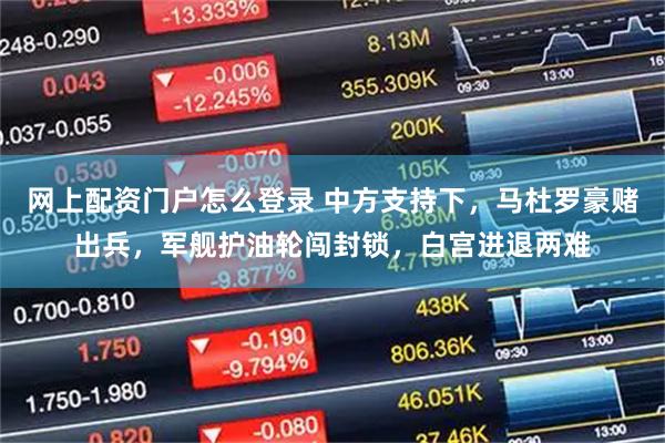 网上配资门户怎么登录 中方支持下，马杜罗豪赌出兵，军舰护油轮闯封锁，白宫进退两难