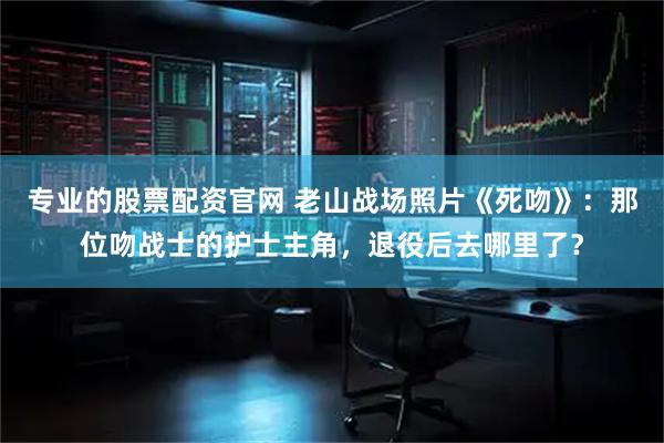专业的股票配资官网 老山战场照片《死吻》：那位吻战士的护士主角，退役后去哪里了？