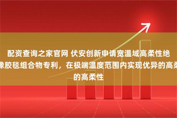配资查询之家官网 伏安创新申请宽温域高柔性绝缘橡胶毯组合物专利，在极端温度范围内实现优异的高柔性