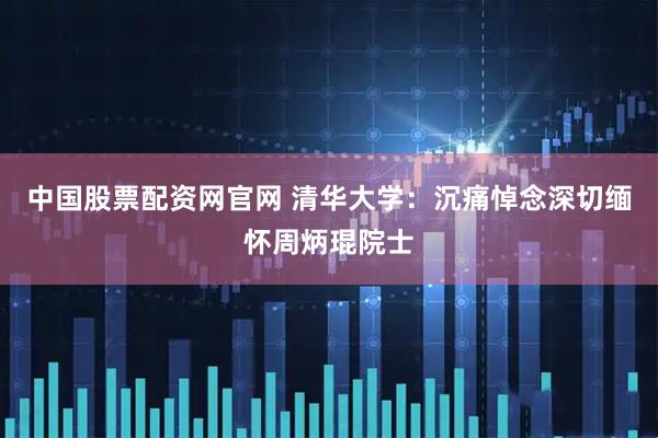 中国股票配资网官网 清华大学：沉痛悼念深切缅怀周炳琨院士