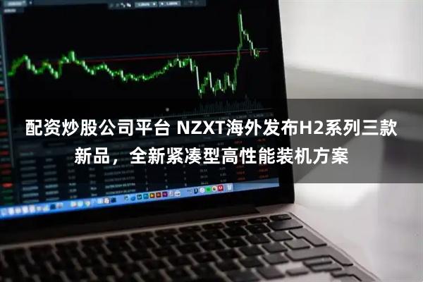 配资炒股公司平台 NZXT海外发布H2系列三款新品，全新紧凑型高性能装机方案