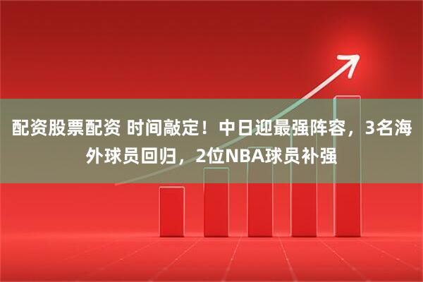 配资股票配资 时间敲定！中日迎最强阵容，3名海外球员回归，2位NBA球员补强
