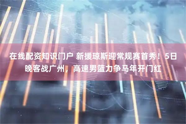 在线配资知识门户 新援琼斯迎常规赛首秀！5日晚客战广州，高速男篮力争马年开门红