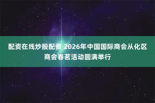 配资在线炒股配资 2026年中国国际商会从化区商会春茗活动圆满举行