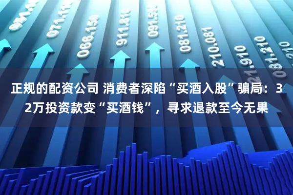 正规的配资公司 消费者深陷“买酒入股”骗局：32万投资款变“买酒钱”，寻求退款至今无果