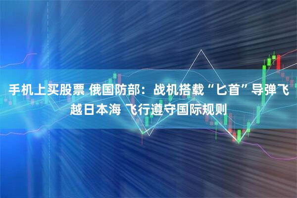 手机上买股票 俄国防部：战机搭载“匕首”导弹飞越日本海 飞行遵守国际规则