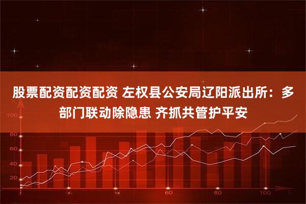 股票配资配资配资 左权县公安局辽阳派出所:多部门联动除隐患 齐抓共管护平安