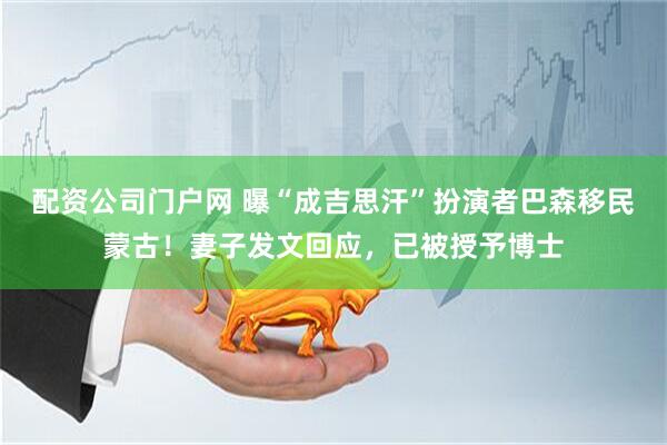 配资公司门户网 曝“成吉思汗”扮演者巴森移民蒙古！妻子发文回应，已被授予博士