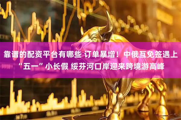 靠谱的配资平台有哪些 订单暴增！中俄互免签遇上“五一”小长假 绥芬河口岸迎来跨境游高峰