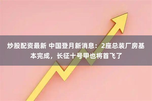 炒股配资最新 中国登月新消息：2座总装厂房基本完成，长征十号甲也将首飞了