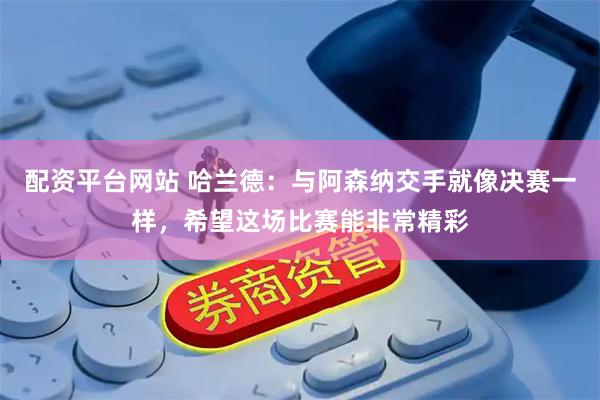 配资平台网站 哈兰德：与阿森纳交手就像决赛一样，希望这场比赛能非常精彩