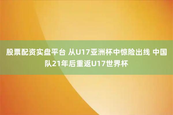 股票配资实盘平台 从U17亚洲杯中惊险出线 中国队21年后重返U17世界杯