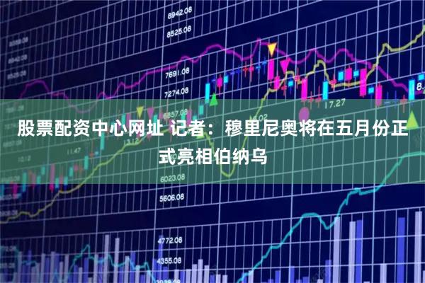 股票配资中心网址 记者：穆里尼奥将在五月份正式亮相伯纳乌