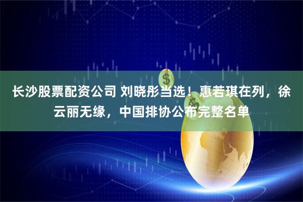 长沙股票配资公司 刘晓彤当选！惠若琪在列，徐云丽无缘，中国排协公布完整名单