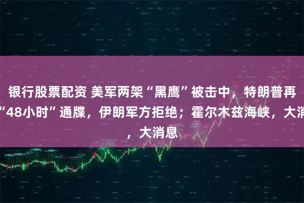 银行股票配资 美军两架“黑鹰”被击中，特朗普再发“48小时”通牒，伊朗军方拒绝；霍尔木兹海峡，大消息