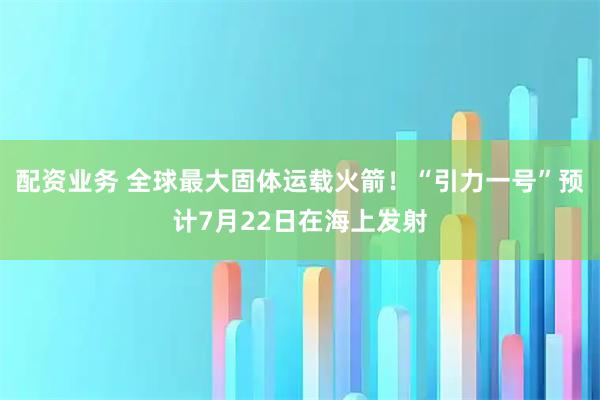 配资业务 全球最大固体运载火箭！“引力一号”预计7月22日在海上发射