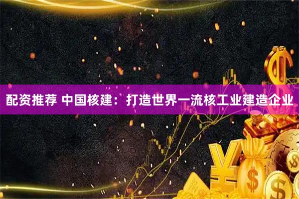 配资推荐 中国核建：打造世界一流核工业建造企业