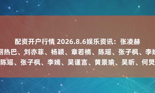 配资开户行情 2026.8.6娱乐资讯：张凌赫、王一博、易烊千玺、迪丽热巴、刘亦菲、杨颖、章若楠、陈瑶、张子枫、李嫣、吴谨言、黄景瑜、吴昕、何炅、沈腾